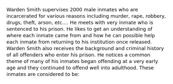 Warden Smith supervises 2000 male inmates who are incarcerated for various reasons including murder, rape, robbery, drugs, theft, arson, etc.... He meets with very inmate who is sentenced to his prison. He likes to get an understanding of where each inmate came from and how he can possible help each inmate from returning to his institution once released. Warden Smith also receives the background and criminal history of all offenders who enter his prison. He notices a common theme of many of his inmates began offending at a very early age and they continued to offend well into adulthood. These inmates are considered to be: