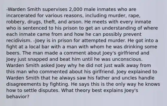 -Warden Smith supervises 2,000 male inmates who are incarcerated for various reasons, including murder, rape, robbery, drugs, theft, and arson. He meets with every inmate who is sentenced to his prison to get an understanding of where each inmate came from and how he can possibly prevent recidivism. -Joey is in prison for attempted murder. He got into a fight at a local bar with a man with whom he was drinking some beers. The man made a comment about Joey's girlfriend and Joey just snapped and beat him until he was unconscious. Warden Smith asked Joey why he did not just walk away from this man who commented about his girlfriend. Joey explained to Warden Smith that he always saw his father and uncles handle disagreements by fighting. He says this is the only way he knows how to settle disputes. What theory best explains Joey's behavior?