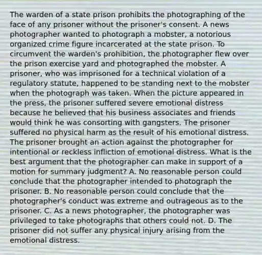 The warden of a state prison prohibits the photographing of the face of any prisoner without the prisoner's consent. A news photographer wanted to photograph a mobster, a notorious organized crime figure incarcerated at the state prison. To circumvent the warden's prohibition, the photographer flew over the prison exercise yard and photographed the mobster. A prisoner, who was imprisoned for a technical violation of a regulatory statute, happened to be standing next to the mobster when the photograph was taken. When the picture appeared in the press, the prisoner suffered severe emotional distress because he believed that his business associates and friends would think he was consorting with gangsters. The prisoner suffered no physical harm as the result of his emotional distress. The prisoner brought an action against the photographer for intentional or reckless infliction of emotional distress. What is the best argument that the photographer can make in support of a motion for summary judgment? A. No reasonable person could conclude that the photographer intended to photograph the prisoner. B. No reasonable person could conclude that the photographer's conduct was extreme and outrageous as to the prisoner. C. As a news photographer, the photographer was privileged to take photographs that others could not. D. The prisoner did not suffer any physical injury arising from the emotional distress.