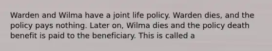 Warden and Wilma have a joint life policy. Warden dies, and the policy pays nothing. Later on, Wilma dies and the policy death benefit is paid to the beneficiary. This is called a