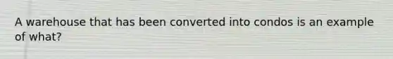 A warehouse that has been converted into condos is an example of what?