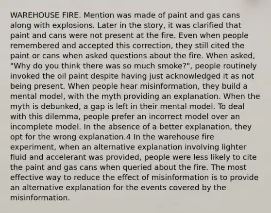 WAREHOUSE FIRE. Mention was made of paint and gas cans along with explosions. Later in the story, it was clarified that paint and cans were not present at the fire. Even when people remembered and accepted this correction, they still cited the paint or cans when asked questions about the fire. When asked, "Why do you think there was so much smoke?", people routinely invoked the oil paint despite having just acknowledged it as not being present. When people hear misinformation, they build a mental model, with the myth providing an explanation. When the myth is debunked, a gap is left in their mental model. To deal with this dilemma, people prefer an incorrect model over an incomplete model. In the absence of a better explanation, they opt for the wrong explanation.4 In the warehouse fire experiment, when an alternative explanation involving lighter fluid and accelerant was provided, people were less likely to cite the paint and gas cans when queried about the fire. The most effective way to reduce the effect of misinformation is to provide an alternative explanation for the events covered by the misinformation.