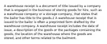 A warehouse receipt is a document of title issued by a company that is engaged in the business of storing goods for hire, such as a warehouse company or a storage company, that states that the bailor has title to the goods.2 A warehouse receipt that is issued to the bailor is often a preprinted form drafted by the warehouse company. A warehouse receipt includes the date of issue, a description of the goods or the packages containing the goods, the location of the warehouse where the goods are stored, and other terms related to the bailment.