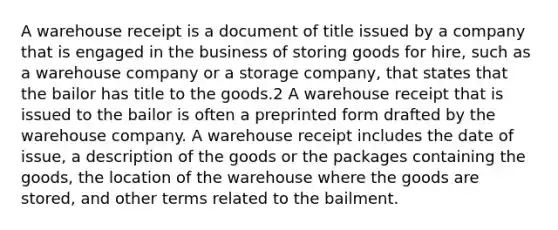 A warehouse receipt is a document of title issued by a company that is engaged in the business of storing goods for hire, such as a warehouse company or a storage company, that states that the bailor has title to the goods.2 A warehouse receipt that is issued to the bailor is often a preprinted form drafted by the warehouse company. A warehouse receipt includes the date of issue, a description of the goods or the packages containing the goods, the location of the warehouse where the goods are stored, and other terms related to the bailment.