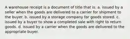 A warehouse receipt is a document of title that is: a. issued by a seller when the goods are delivered to a carrier for shipment to the buyer. b. issued by a storage company for goods stored. c. issued by a buyer to show a completed sale with right to return goods. d. issued by a carrier when the goods are delivered to the appropriate buyer.