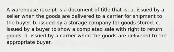 A warehouse receipt is a document of title that is: a. issued by a seller when the goods are delivered to a carrier for shipment to the buyer. b. issued by a storage company for goods stored. c. issued by a buyer to show a completed sale with right to return goods. d. issued by a carrier when the goods are delivered to the appropriate buyer.