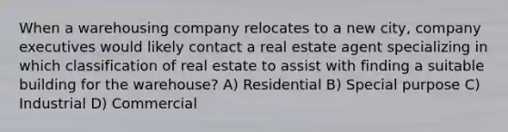 When a warehousing company relocates to a new city, company executives would likely contact a real estate agent specializing in which classification of real estate to assist with finding a suitable building for the warehouse? A) Residential B) Special purpose C) Industrial D) Commercial