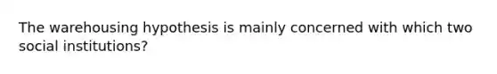 The warehousing hypothesis is mainly concerned with which two social institutions?