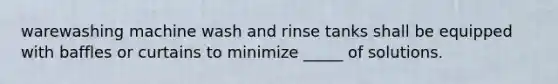 warewashing machine wash and rinse tanks shall be equipped with baffles or curtains to minimize _____ of solutions.