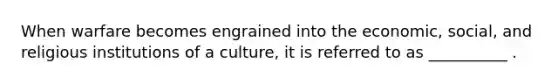 When warfare becomes engrained into the economic, social, and religious institutions of a culture, it is referred to as __________ .