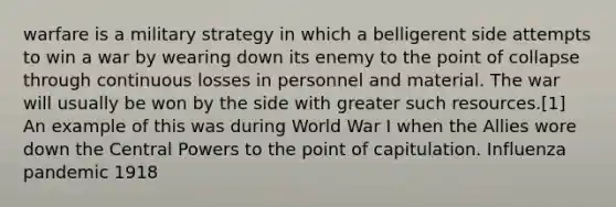 warfare is a military strategy in which a belligerent side attempts to win a war by wearing down its enemy to the point of collapse through continuous losses in personnel and material. The war will usually be won by the side with greater such resources.[1] An example of this was during World War I when the Allies wore down the Central Powers to the point of capitulation. Influenza pandemic 1918