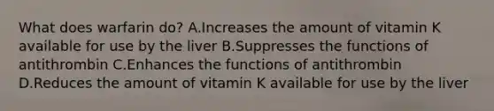 What does warfarin do? A.Increases the amount of vitamin K available for use by the liver B.Suppresses the functions of antithrombin C.Enhances the functions of antithrombin D.Reduces the amount of vitamin K available for use by the liver