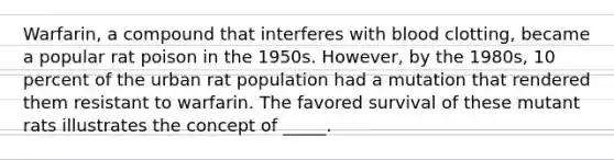 Warfarin, a compound that interferes with blood clotting, became a popular rat poison in the 1950s. However, by the 1980s, 10 percent of the urban rat population had a mutation that rendered them resistant to warfarin. The favored survival of these mutant rats illustrates the concept of _____.