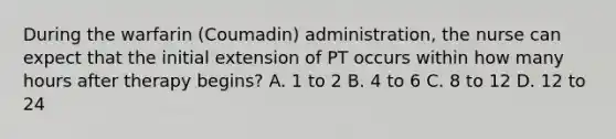 During the warfarin (Coumadin) administration, the nurse can expect that the initial extension of PT occurs within how many hours after therapy begins? A. 1 to 2 B. 4 to 6 C. 8 to 12 D. 12 to 24