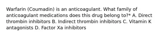 Warfarin (Coumadin) is an anticoagulant. What family of anticoagulant medications does this drug belong to?* A. Direct thrombin inhibitors B. Indirect thrombin inhibitors C. Vitamin K antagonists D. Factor Xa inhibitors