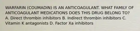 WARFARIN (COUMADIN) IS AN ANTICOAGULANT. WHAT FAMILY OF ANTICOAGULANT MEDICATIONS DOES THIS DRUG BELONG TO? A. Direct thrombin inhibitors B. Indirect thrombin inhibitors C. Vitamin K antagonists D. Factor Xa inhibitors