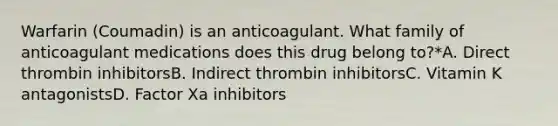 Warfarin (Coumadin) is an anticoagulant. What family of anticoagulant medications does this drug belong to?*A. Direct thrombin inhibitorsB. Indirect thrombin inhibitorsC. Vitamin K antagonistsD. Factor Xa inhibitors