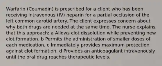 Warfarin (Coumadin) is prescribed for a client who has been receiving intravenous (IV) heparin for a partial occlusion of the left common carotid artery. The client expresses concern about why both drugs are needed at the same time. The nurse explains that this approach: a Allows clot dissolution while preventing new clot formation. b Permits the administration of smaller doses of each medication. c Immediately provides maximum protection against clot formation. d Provides an anticoagulant intravenously until the oral drug reaches therapeutic levels.