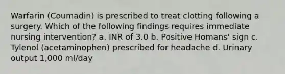 Warfarin (Coumadin) is prescribed to treat clotting following a surgery. Which of the following findings requires immediate nursing intervention? a. INR of 3.0 b. Positive Homans' sign c. Tylenol (acetaminophen) prescribed for headache d. Urinary output 1,000 ml/day