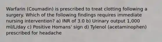 Warfarin (Coumadin) is prescribed to treat clotting following a surgery. Which of the following findings requires immediate nursing intervention? a) INR of 3.0 b) Urinary output 1,000 ml/L/day c) Positive Homans' sign d) Tylenol (acetaminophen) prescribed for headache