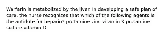 Warfarin is metabolized by the liver. In developing a safe plan of care, the nurse recognizes that which of the following agents is the antidote for heparin? protamine zinc vitamin K protamine sulfate vitamin D