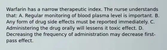 Warfarin has a narrow therapeutic index. The nurse understands that: A. Regular monitoring of blood plasma level is important. B. Any form of drug side effects must be reported immediately. C. Administering the drug orally will lessens it toxic effect. D. Decreasing the frequency of administration may decrease first-pass effect.