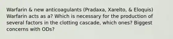 Warfarin & new anticoagulants (Pradaxa, Xarelto, & Eloquis) Warfarin acts as a? Which is necessary for the production of several factors in the clotting cascade, which ones? Biggest concerns with ODs?