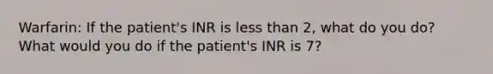 Warfarin: If the patient's INR is less than 2, what do you do? What would you do if the patient's INR is 7?