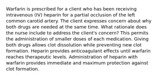 Warfarin is prescribed for a client who has been receiving intravenous (IV) heparin for a partial occlusion of the left common carotid artery. The client expresses concern about why both drugs are needed at the same time. What rationale does the nurse include to address the client's concern? This permits the administration of smaller doses of each medication. Giving both drugs allows clot dissolution while preventing new clot formation. Heparin provides anticoagulant effects until warfarin reaches therapeutic levels. Administration of heparin with warfarin provides immediate and maximum protection against clot formation.