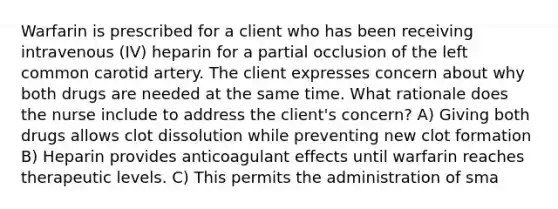 Warfarin is prescribed for a client who has been receiving intravenous (IV) heparin for a partial occlusion of the left common carotid artery. The client expresses concern about why both drugs are needed at the same time. What rationale does the nurse include to address the client's concern? A) Giving both drugs allows clot dissolution while preventing new clot formation B) Heparin provides anticoagulant effects until warfarin reaches therapeutic levels. C) This permits the administration of sma