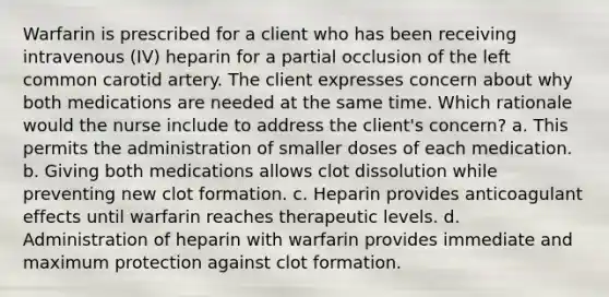 Warfarin is prescribed for a client who has been receiving intravenous (IV) heparin for a partial occlusion of the left common carotid artery. The client expresses concern about why both medications are needed at the same time. Which rationale would the nurse include to address the client's concern? a. This permits the administration of smaller doses of each medication. b. Giving both medications allows clot dissolution while preventing new clot formation. c. Heparin provides anticoagulant effects until warfarin reaches therapeutic levels. d. Administration of heparin with warfarin provides immediate and maximum protection against clot formation.