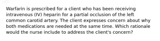 Warfarin is prescribed for a client who has been receiving intravenous (IV) heparin for a partial occlusion of the left common carotid artery. The client expresses concern about why both medications are needed at the same time. Which rationale would the nurse include to address the client's concern?