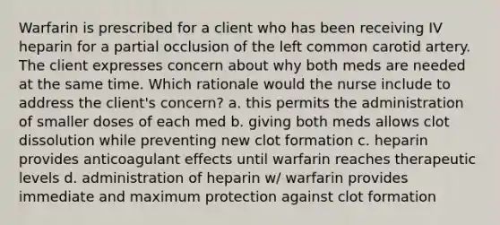 Warfarin is prescribed for a client who has been receiving IV heparin for a partial occlusion of the left common carotid artery. The client expresses concern about why both meds are needed at the same time. Which rationale would the nurse include to address the client's concern? a. this permits the administration of smaller doses of each med b. giving both meds allows clot dissolution while preventing new clot formation c. heparin provides anticoagulant effects until warfarin reaches therapeutic levels d. administration of heparin w/ warfarin provides immediate and maximum protection against clot formation