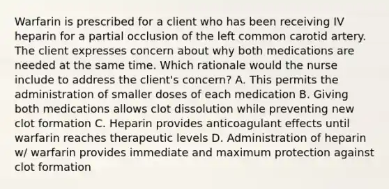 Warfarin is prescribed for a client who has been receiving IV heparin for a partial occlusion of the left common carotid artery. The client expresses concern about why both medications are needed at the same time. Which rationale would the nurse include to address the client's concern? A. This permits the administration of smaller doses of each medication B. Giving both medications allows clot dissolution while preventing new clot formation C. Heparin provides anticoagulant effects until warfarin reaches therapeutic levels D. Administration of heparin w/ warfarin provides immediate and maximum protection against clot formation