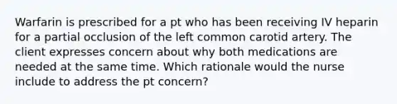 Warfarin is prescribed for a pt who has been receiving IV heparin for a partial occlusion of the left common carotid artery. The client expresses concern about why both medications are needed at the same time. Which rationale would the nurse include to address the pt concern?