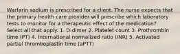 Warfarin sodium is prescribed for a client. The nurse expects that the primary health care provider will prescribe which laboratory tests to monitor for a therapeutic effect of the medication? Select all that apply. 1. D-dimer 2. Platelet count 3. Prothrombin time (PT) 4. International normalized ratio (INR) 5. Activated partial thromboplastin time (aPTT)