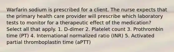 Warfarin sodium is prescribed for a client. The nurse expects that the primary health care provider will prescribe which laboratory tests to monitor for a therapeutic effect of the medication? Select all that apply. 1. D-dimer 2. Platelet count 3. Prothrombin time (PT) 4. International normalized ratio (INR) 5. Activated partial thromboplastin time (aPTT)