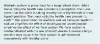 Warfarin sodium is prescribed for a hospitalized client. While transcribing the health care provider's prescription, the nurse notes that the client is taking levothyroxine (Synthroid) to treat hypothyroidism. The nurse calls the health care provider to confirm the prescription for warfarin sodium because: Warfarin sodium amplifies the effect of levothyroxine Levothyroxine amplifies the effect of warfarin sodium Warfarin sodium is contraindicated with the use of levothyroxine A severe allergic reaction may occur if warfarin sodium is administered concurrently with levothyroxine