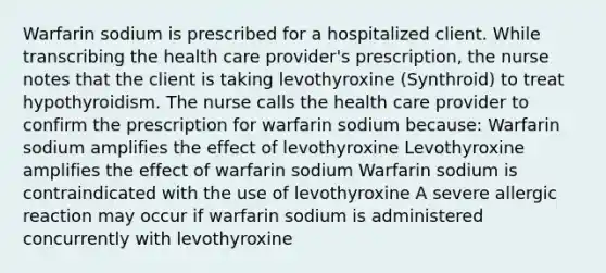 Warfarin sodium is prescribed for a hospitalized client. While transcribing the health care provider's prescription, the nurse notes that the client is taking levothyroxine (Synthroid) to treat hypothyroidism. The nurse calls the health care provider to confirm the prescription for warfarin sodium because: Warfarin sodium amplifies the effect of levothyroxine Levothyroxine amplifies the effect of warfarin sodium Warfarin sodium is contraindicated with the use of levothyroxine A severe allergic reaction may occur if warfarin sodium is administered concurrently with levothyroxine