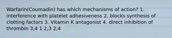 Warfarin(Coumadin) has which mechanisms of action? 1. interference with platelet adhesiveness 2. blocks synthesis of clotting factors 3. Vitamin K antagonist 4. direct inhibition of thrombin 3,4 1 2,3 2,4