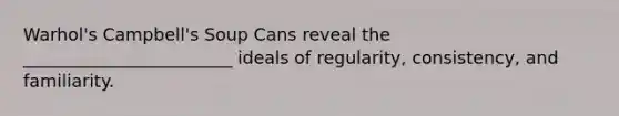 Warhol's Campbell's Soup Cans reveal the ________________________ ideals of regularity, consistency, and familiarity.