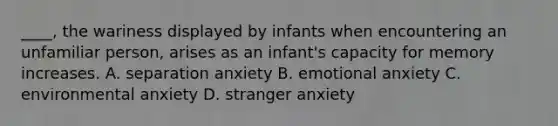 ____, the wariness displayed by infants when encountering an unfamiliar person, arises as an infant's capacity for memory increases. A. separation anxiety B. emotional anxiety C. environmental anxiety D. stranger anxiety