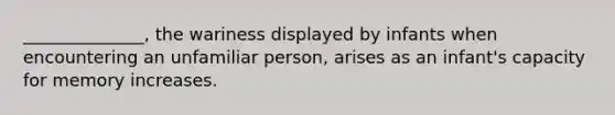 ______________, the wariness displayed by infants when encountering an unfamiliar person, arises as an infant's capacity for memory increases.