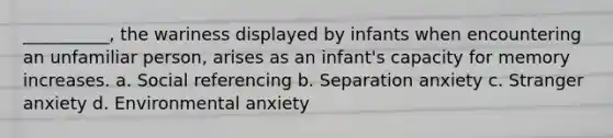 __________, the wariness displayed by infants when encountering an unfamiliar person, arises as an infant's capacity for memory increases. a. Social referencing b. Separation anxiety c. Stranger anxiety d. Environmental anxiety