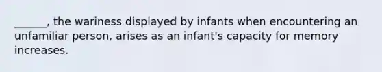 ______, the wariness displayed by infants when encountering an unfamiliar person, arises as an infant's capacity for memory increases.