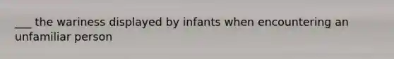 ___ the wariness displayed by infants when encountering an unfamiliar person