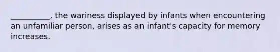 __________, the wariness displayed by infants when encountering an unfamiliar person, arises as an infant's capacity for memory increases.