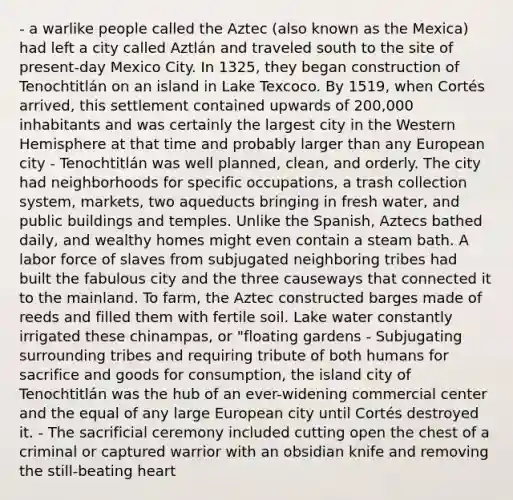 - a warlike people called the Aztec (also known as the Mexica) had left a city called Aztlán and traveled south to the site of present-day Mexico City. In 1325, they began construction of Tenochtitlán on an island in Lake Texcoco. By 1519, when Cortés arrived, this settlement contained upwards of 200,000 inhabitants and was certainly the largest city in the Western Hemisphere at that time and probably larger than any European city - Tenochtitlán was well planned, clean, and orderly. The city had neighborhoods for specific occupations, a trash collection system, markets, two aqueducts bringing in fresh water, and public buildings and temples. Unlike the Spanish, Aztecs bathed daily, and wealthy homes might even contain a steam bath. A labor force of slaves from subjugated neighboring tribes had built the fabulous city and the three causeways that connected it to the mainland. To farm, the Aztec constructed barges made of reeds and filled them with fertile soil. Lake water constantly irrigated these chinampas, or "floating gardens - Subjugating surrounding tribes and requiring tribute of both humans for sacrifice and goods for consumption, the island city of Tenochtitlán was the hub of an ever-widening commercial center and the equal of any large European city until Cortés destroyed it. - The sacrificial ceremony included cutting open the chest of a criminal or captured warrior with an obsidian knife and removing the still-beating heart