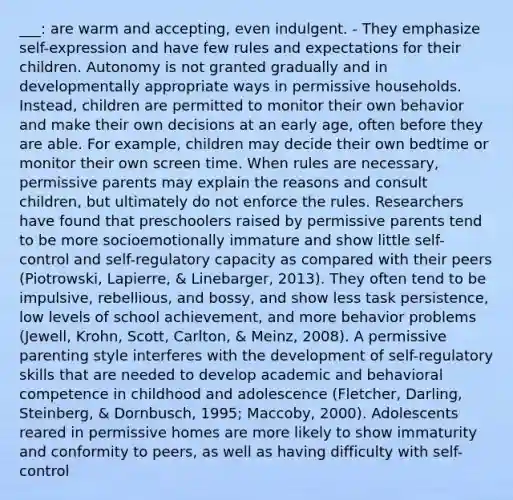 ___: are warm and accepting, even indulgent. - They emphasize self-expression and have few rules and expectations for their children. Autonomy is not granted gradually and in developmentally appropriate ways in permissive households. Instead, children are permitted to monitor their own behavior and make their own decisions at an early age, often before they are able. For example, children may decide their own bedtime or monitor their own screen time. When rules are necessary, permissive parents may explain the reasons and consult children, but ultimately do not enforce the rules. Researchers have found that preschoolers raised by permissive parents tend to be more socioemotionally immature and show little self-control and self-regulatory capacity as compared with their peers (Piotrowski, Lapierre, & Linebarger, 2013). They often tend to be impulsive, rebellious, and bossy, and show less task persistence, low levels of school achievement, and more behavior problems (Jewell, Krohn, Scott, Carlton, & Meinz, 2008). A permissive parenting style interferes with the development of self-regulatory skills that are needed to develop academic and behavioral competence in childhood and adolescence (Fletcher, Darling, Steinberg, & Dornbusch, 1995; Maccoby, 2000). Adolescents reared in permissive homes are more likely to show immaturity and conformity to peers, as well as having difficulty with self-control