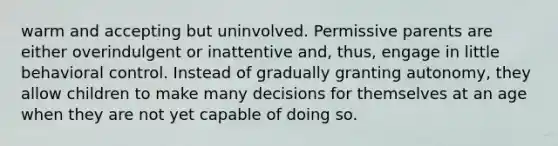 warm and accepting but uninvolved. Permissive parents are either overindulgent or inattentive and, thus, engage in little behavioral control. Instead of gradually granting autonomy, they allow children to make many decisions for themselves at an age when they are not yet capable of doing so.